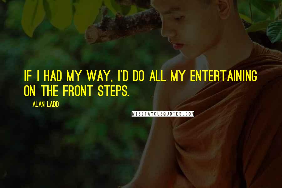Alan Ladd Quotes: If I had my way, I'd do all my entertaining on the front steps.