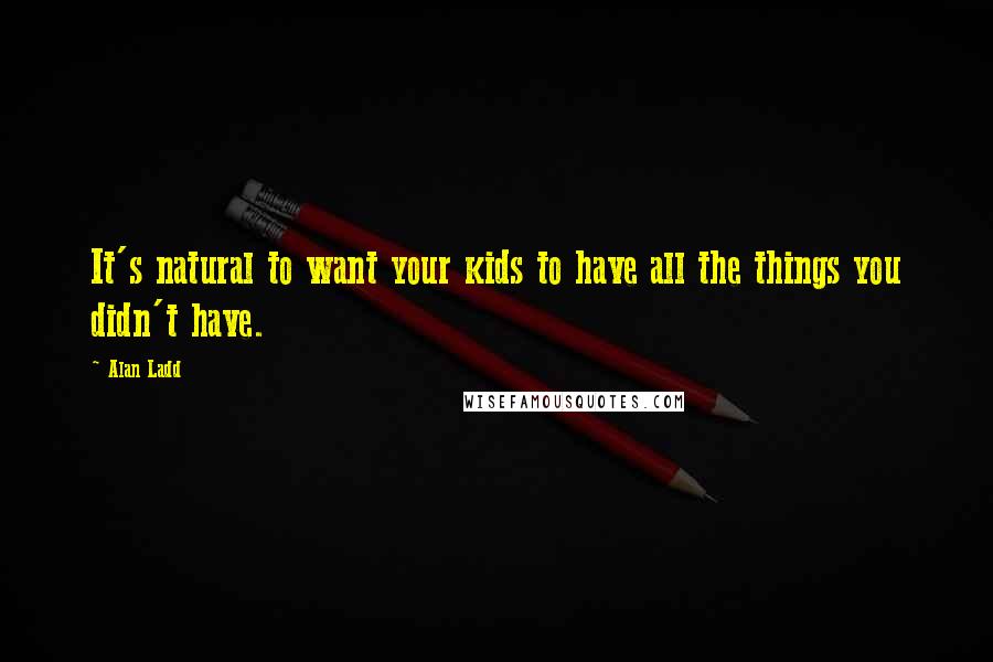 Alan Ladd Quotes: It's natural to want your kids to have all the things you didn't have.