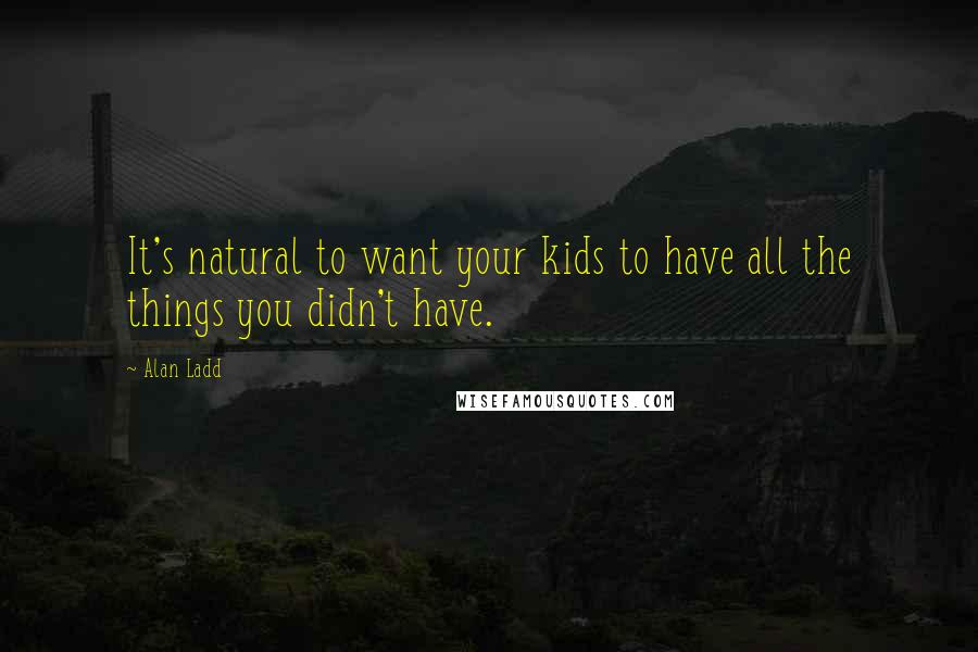 Alan Ladd Quotes: It's natural to want your kids to have all the things you didn't have.