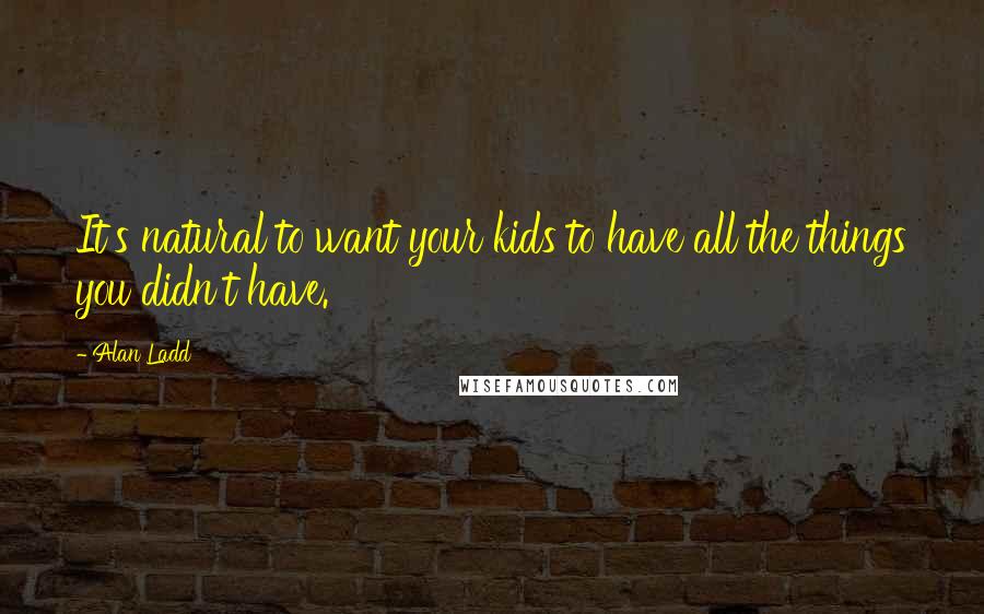 Alan Ladd Quotes: It's natural to want your kids to have all the things you didn't have.