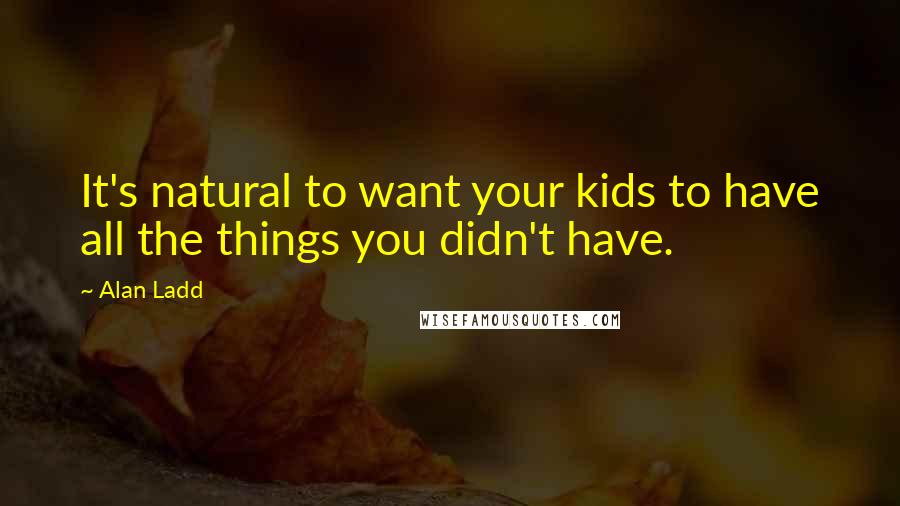 Alan Ladd Quotes: It's natural to want your kids to have all the things you didn't have.