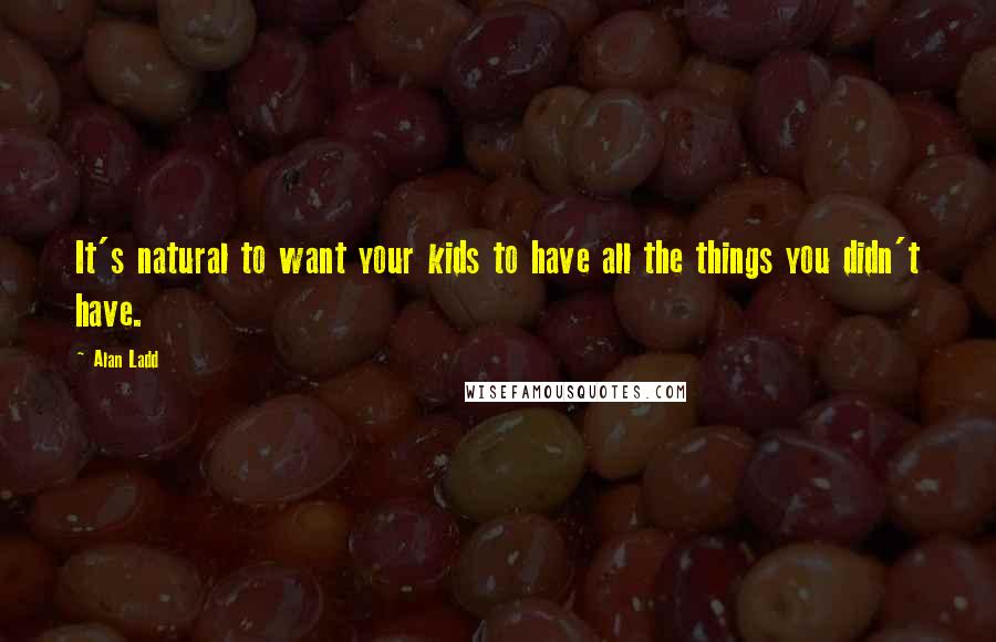 Alan Ladd Quotes: It's natural to want your kids to have all the things you didn't have.