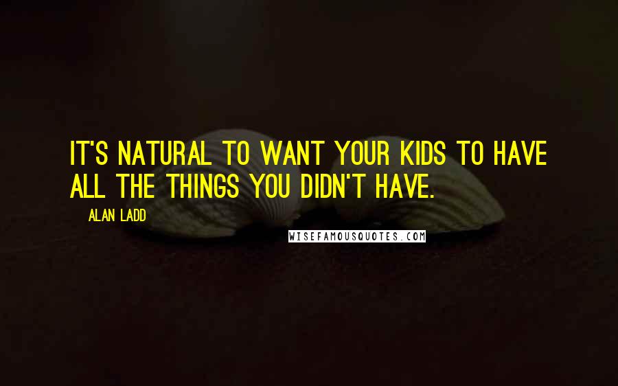 Alan Ladd Quotes: It's natural to want your kids to have all the things you didn't have.