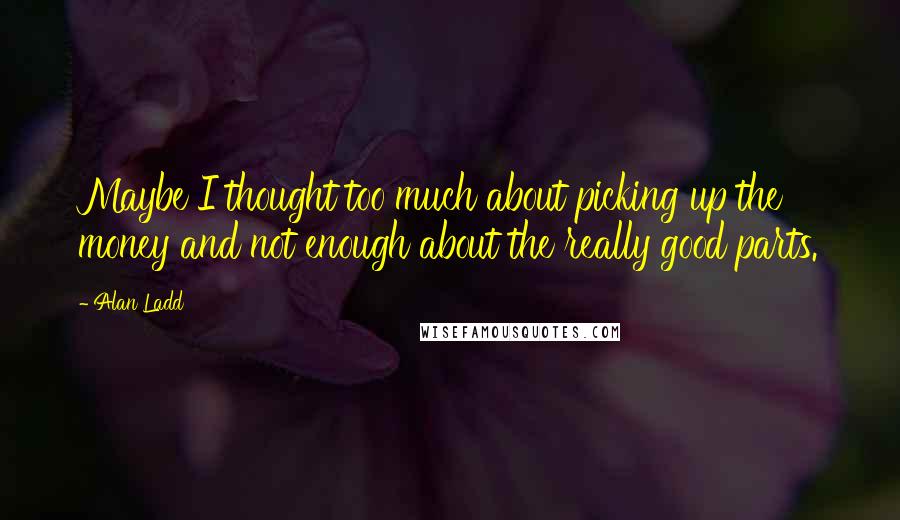 Alan Ladd Quotes: Maybe I thought too much about picking up the money and not enough about the really good parts.