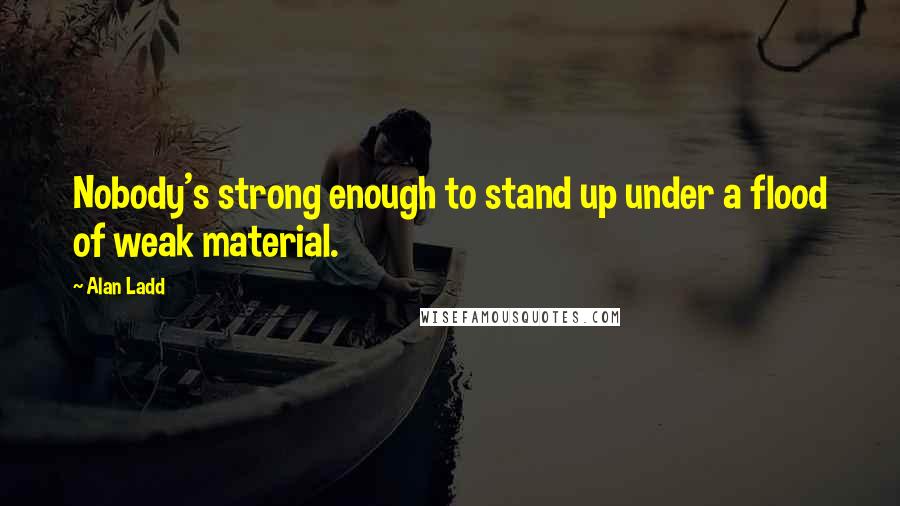 Alan Ladd Quotes: Nobody's strong enough to stand up under a flood of weak material.