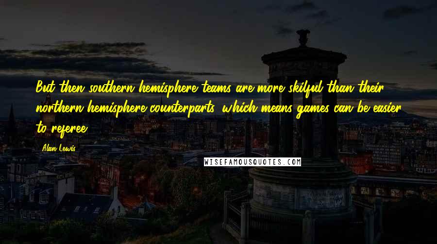 Alan Lewis Quotes: But then southern hemisphere teams are more skilful than their northern hemisphere counterparts, which means games can be easier to referee.