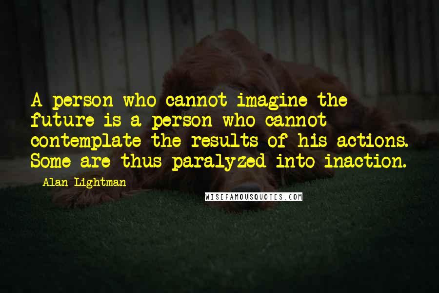 Alan Lightman Quotes: A person who cannot imagine the future is a person who cannot contemplate the results of his actions. Some are thus paralyzed into inaction.