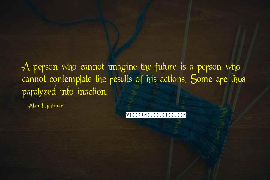 Alan Lightman Quotes: A person who cannot imagine the future is a person who cannot contemplate the results of his actions. Some are thus paralyzed into inaction.