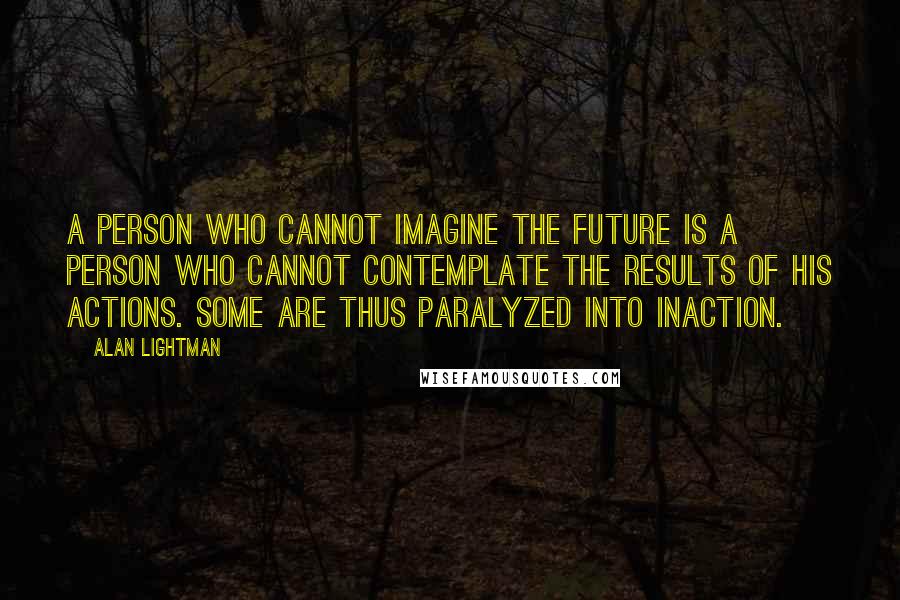 Alan Lightman Quotes: A person who cannot imagine the future is a person who cannot contemplate the results of his actions. Some are thus paralyzed into inaction.