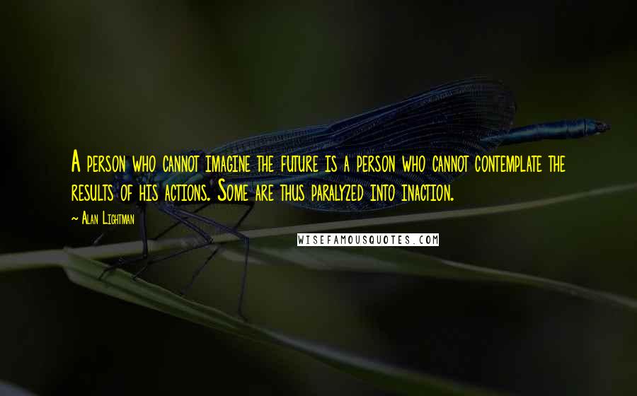 Alan Lightman Quotes: A person who cannot imagine the future is a person who cannot contemplate the results of his actions. Some are thus paralyzed into inaction.