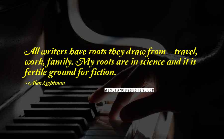 Alan Lightman Quotes: All writers have roots they draw from - travel, work, family. My roots are in science and it is fertile ground for fiction.