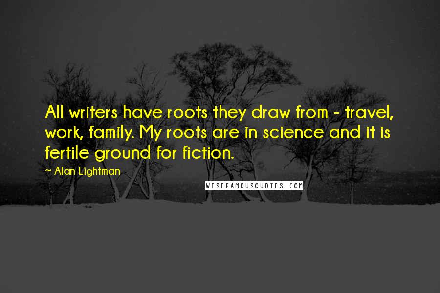 Alan Lightman Quotes: All writers have roots they draw from - travel, work, family. My roots are in science and it is fertile ground for fiction.