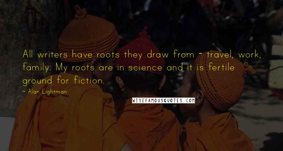 Alan Lightman Quotes: All writers have roots they draw from - travel, work, family. My roots are in science and it is fertile ground for fiction.