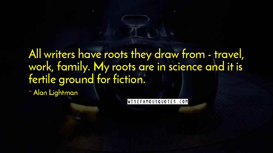 Alan Lightman Quotes: All writers have roots they draw from - travel, work, family. My roots are in science and it is fertile ground for fiction.