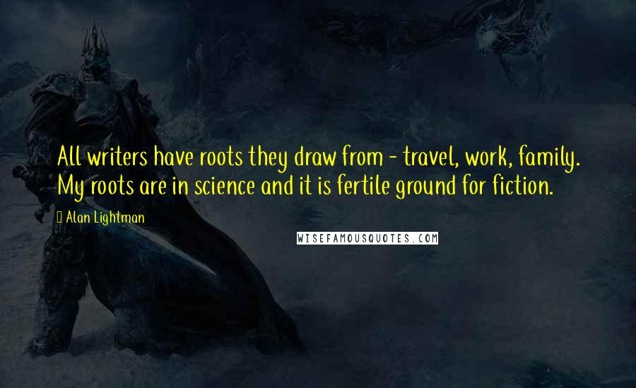 Alan Lightman Quotes: All writers have roots they draw from - travel, work, family. My roots are in science and it is fertile ground for fiction.