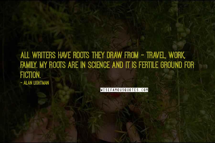 Alan Lightman Quotes: All writers have roots they draw from - travel, work, family. My roots are in science and it is fertile ground for fiction.