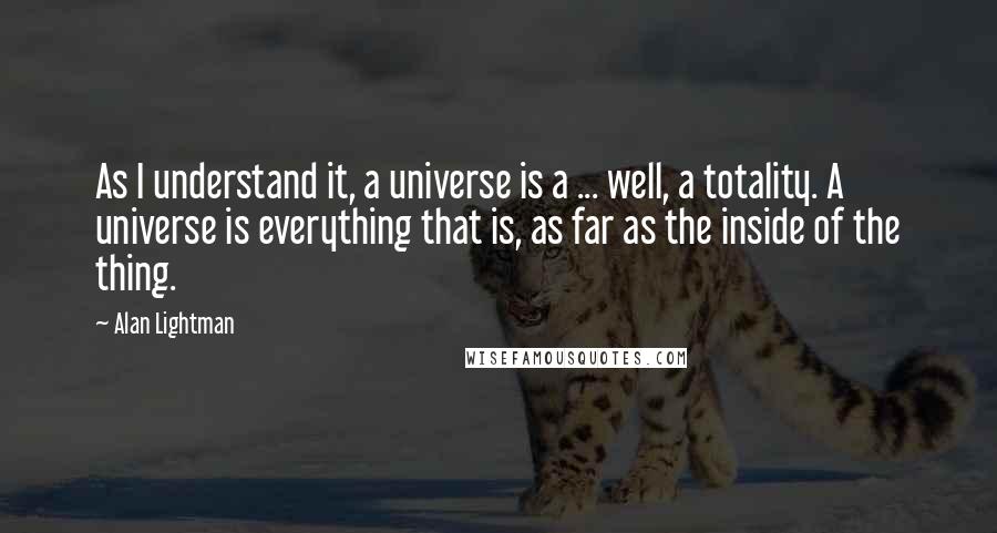 Alan Lightman Quotes: As I understand it, a universe is a ... well, a totality. A universe is everything that is, as far as the inside of the thing.