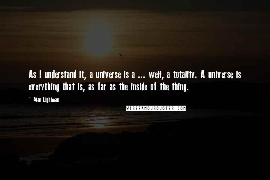 Alan Lightman Quotes: As I understand it, a universe is a ... well, a totality. A universe is everything that is, as far as the inside of the thing.