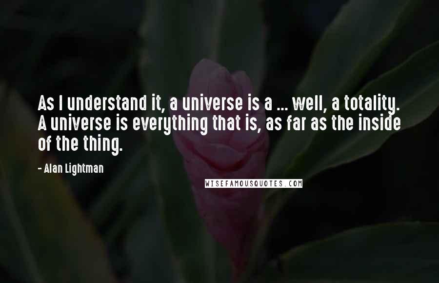 Alan Lightman Quotes: As I understand it, a universe is a ... well, a totality. A universe is everything that is, as far as the inside of the thing.