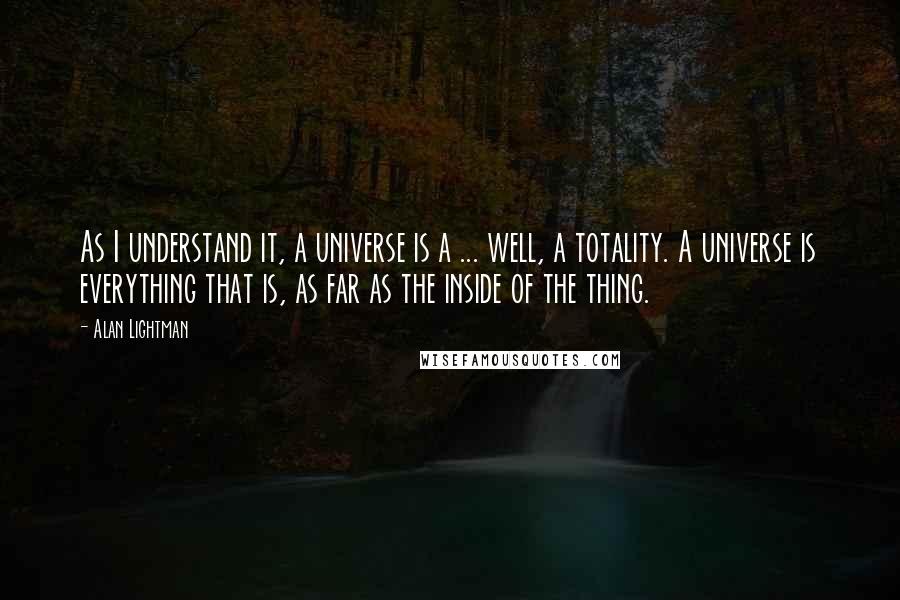 Alan Lightman Quotes: As I understand it, a universe is a ... well, a totality. A universe is everything that is, as far as the inside of the thing.