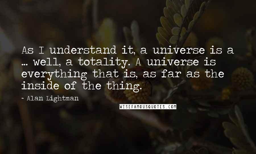 Alan Lightman Quotes: As I understand it, a universe is a ... well, a totality. A universe is everything that is, as far as the inside of the thing.