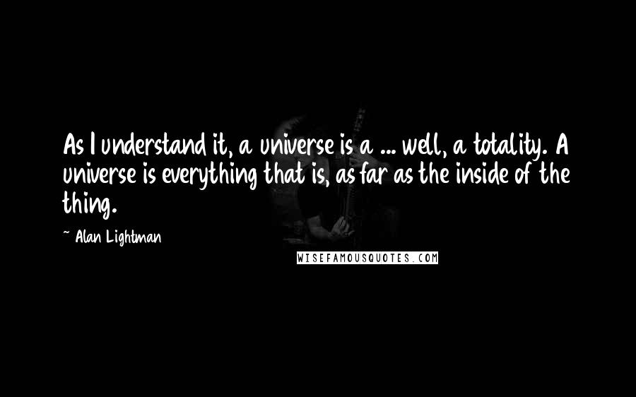 Alan Lightman Quotes: As I understand it, a universe is a ... well, a totality. A universe is everything that is, as far as the inside of the thing.