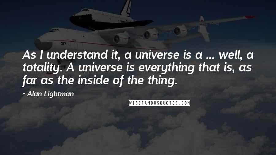 Alan Lightman Quotes: As I understand it, a universe is a ... well, a totality. A universe is everything that is, as far as the inside of the thing.