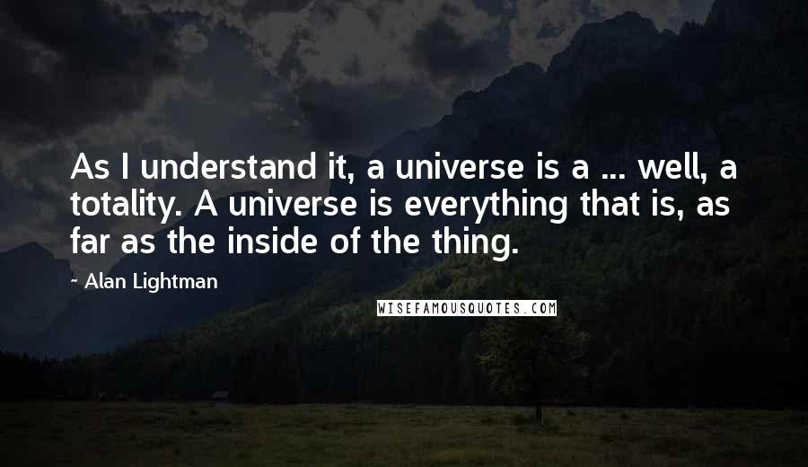 Alan Lightman Quotes: As I understand it, a universe is a ... well, a totality. A universe is everything that is, as far as the inside of the thing.