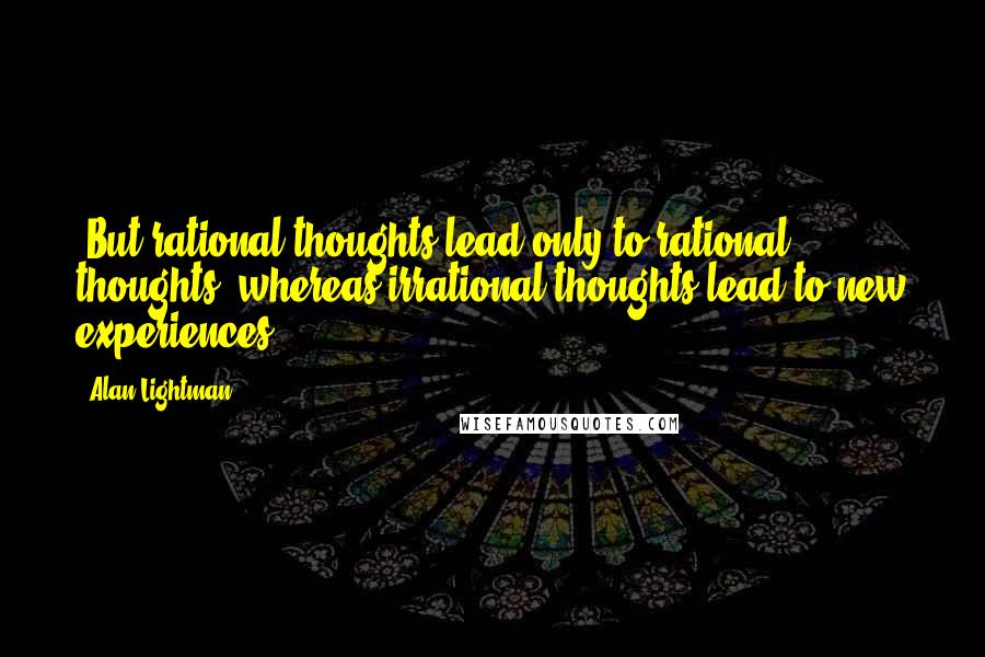 Alan Lightman Quotes: -But rational thoughts lead only to rational thoughts, whereas irrational thoughts lead to new experiences.