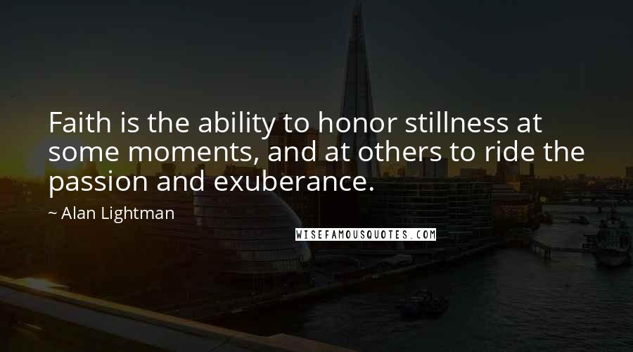 Alan Lightman Quotes: Faith is the ability to honor stillness at some moments, and at others to ride the passion and exuberance.