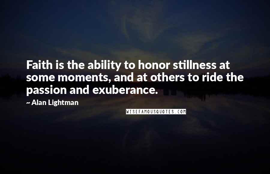 Alan Lightman Quotes: Faith is the ability to honor stillness at some moments, and at others to ride the passion and exuberance.