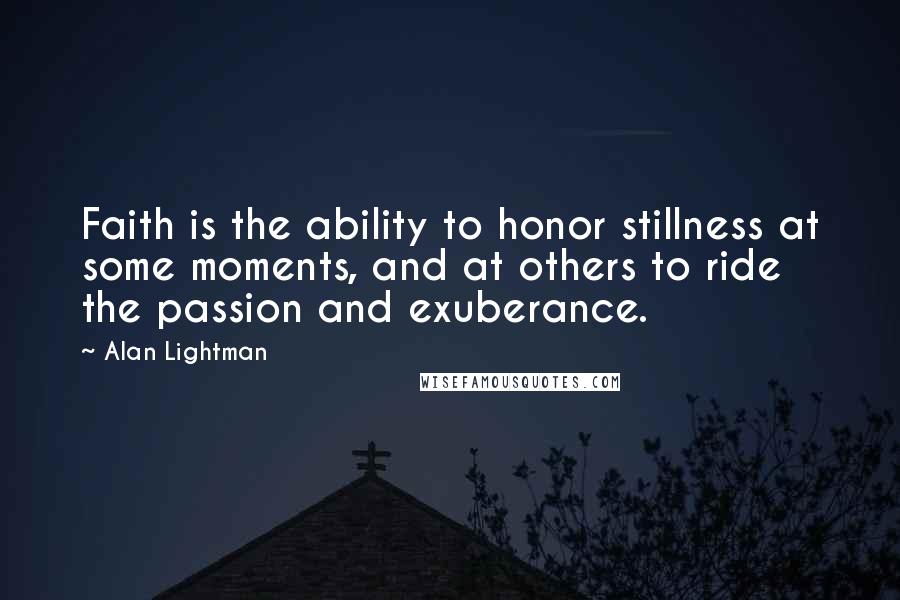 Alan Lightman Quotes: Faith is the ability to honor stillness at some moments, and at others to ride the passion and exuberance.