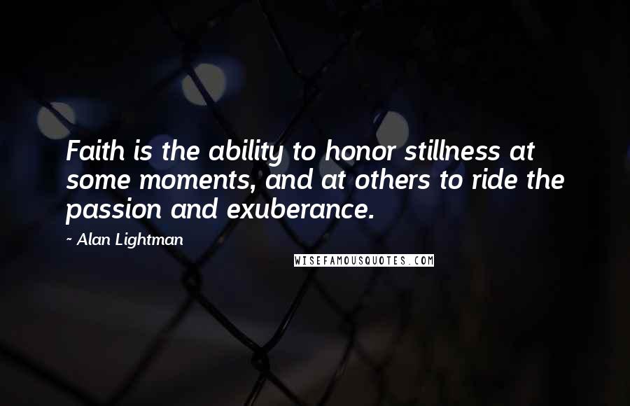 Alan Lightman Quotes: Faith is the ability to honor stillness at some moments, and at others to ride the passion and exuberance.