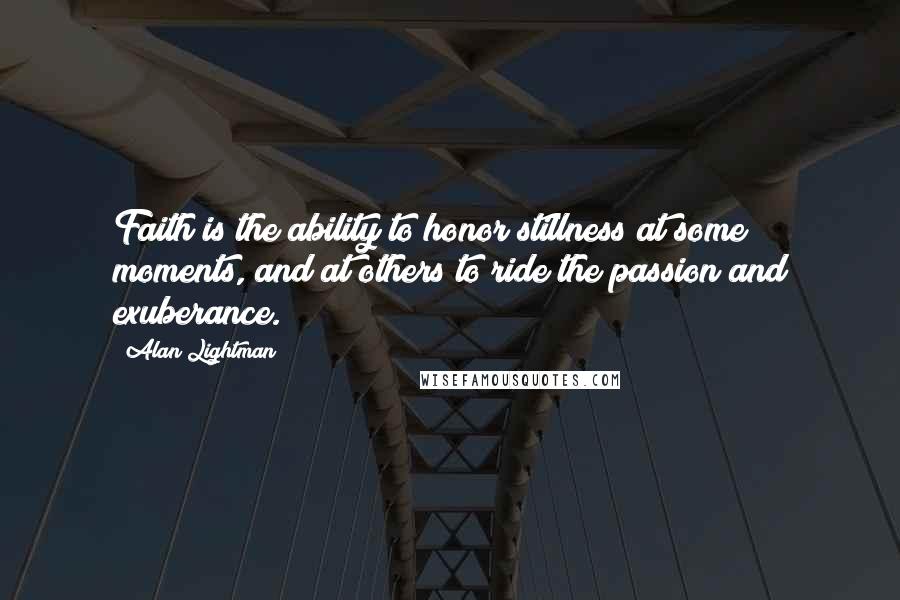 Alan Lightman Quotes: Faith is the ability to honor stillness at some moments, and at others to ride the passion and exuberance.