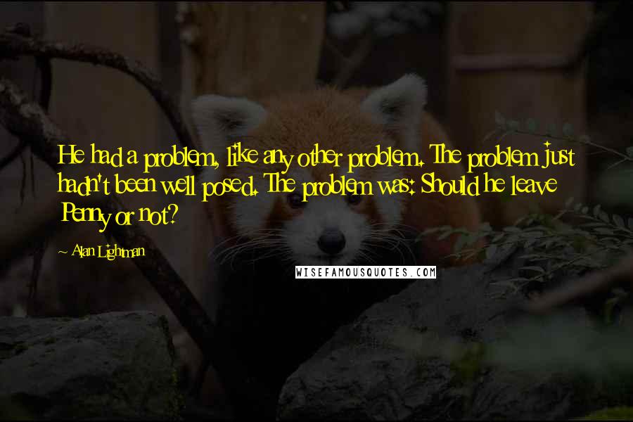 Alan Lightman Quotes: He had a problem, like any other problem. The problem just hadn't been well posed. The problem was: Should he leave Penny or not?