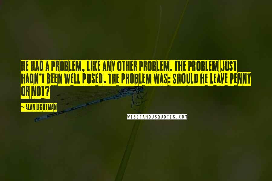 Alan Lightman Quotes: He had a problem, like any other problem. The problem just hadn't been well posed. The problem was: Should he leave Penny or not?