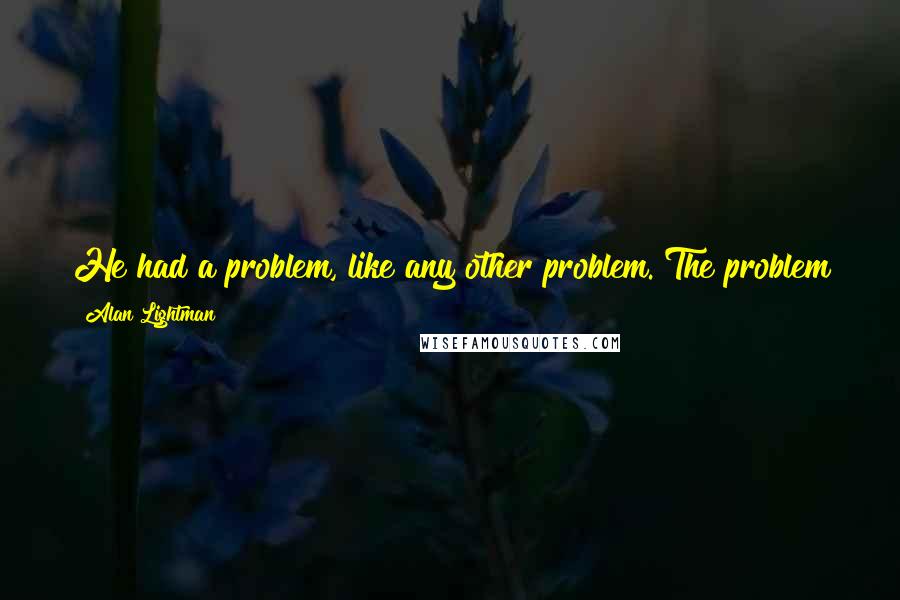 Alan Lightman Quotes: He had a problem, like any other problem. The problem just hadn't been well posed. The problem was: Should he leave Penny or not?