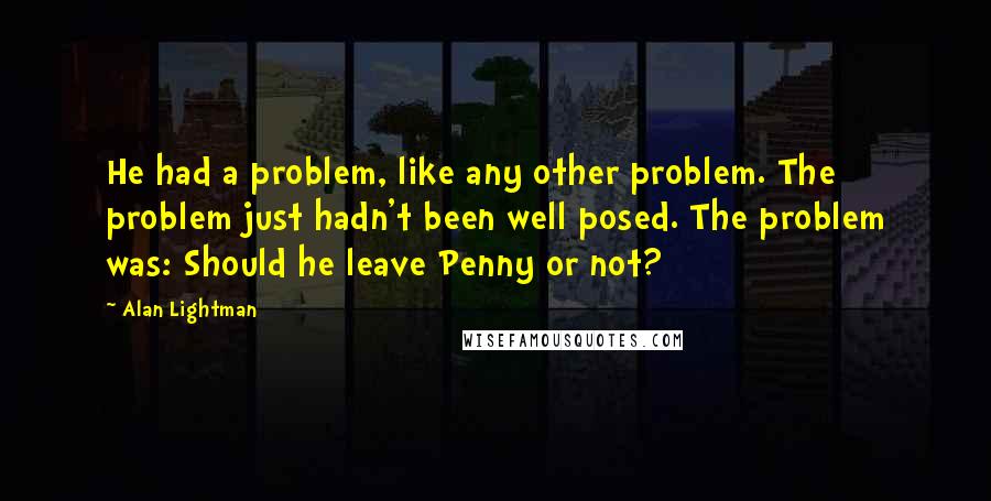 Alan Lightman Quotes: He had a problem, like any other problem. The problem just hadn't been well posed. The problem was: Should he leave Penny or not?