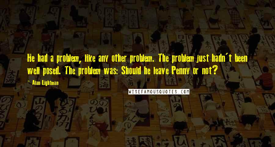 Alan Lightman Quotes: He had a problem, like any other problem. The problem just hadn't been well posed. The problem was: Should he leave Penny or not?