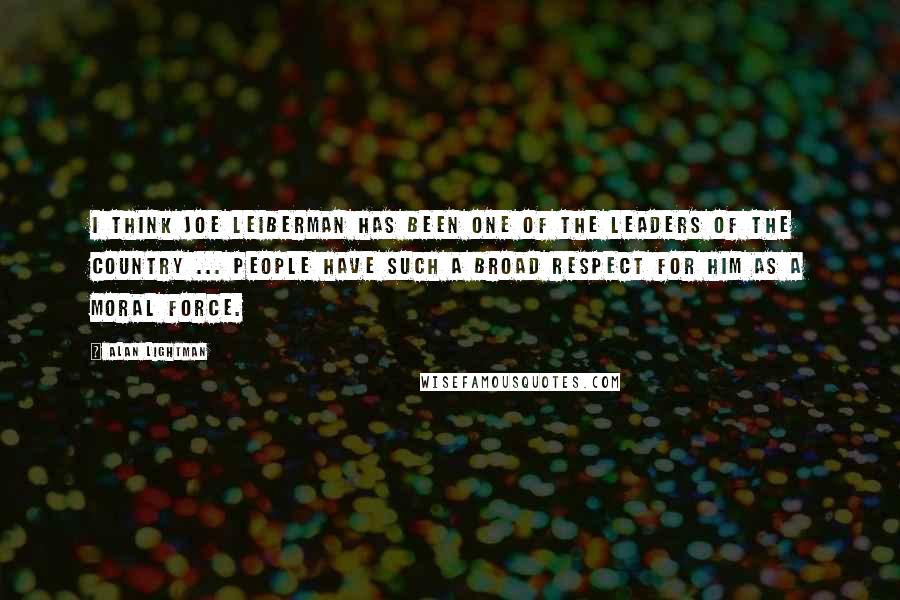 Alan Lightman Quotes: I think Joe Leiberman has been one of the leaders of the country ... people have such a broad respect for him as a moral force.