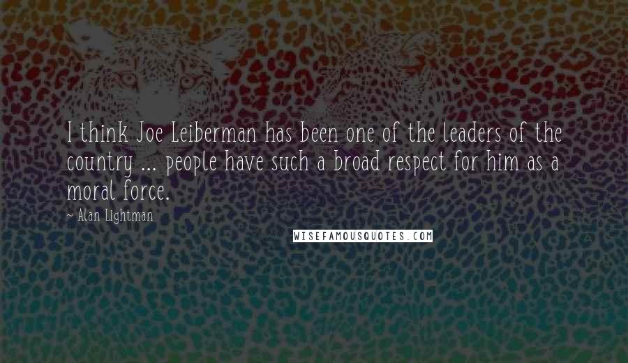 Alan Lightman Quotes: I think Joe Leiberman has been one of the leaders of the country ... people have such a broad respect for him as a moral force.