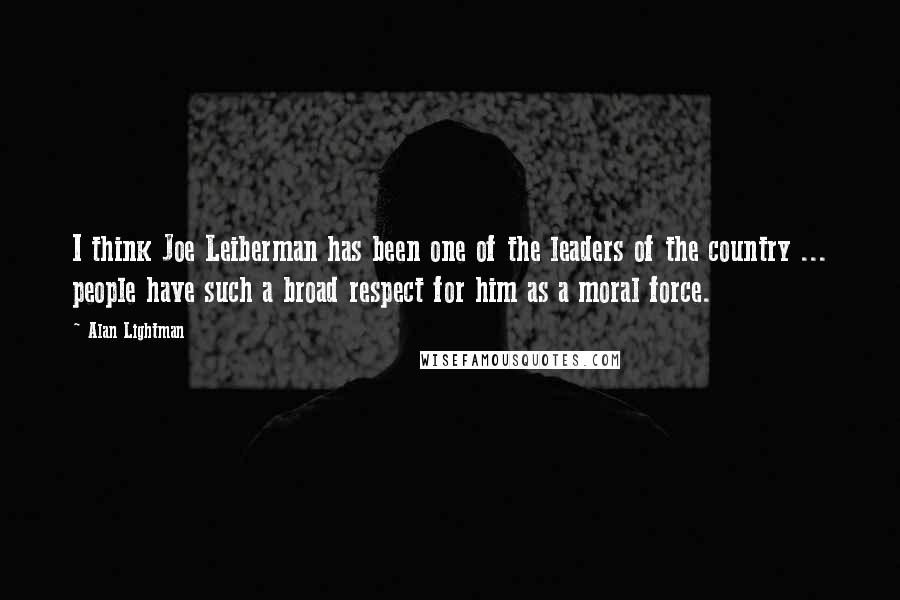 Alan Lightman Quotes: I think Joe Leiberman has been one of the leaders of the country ... people have such a broad respect for him as a moral force.