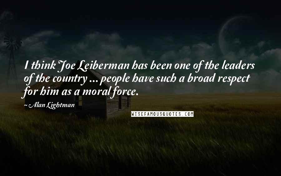Alan Lightman Quotes: I think Joe Leiberman has been one of the leaders of the country ... people have such a broad respect for him as a moral force.