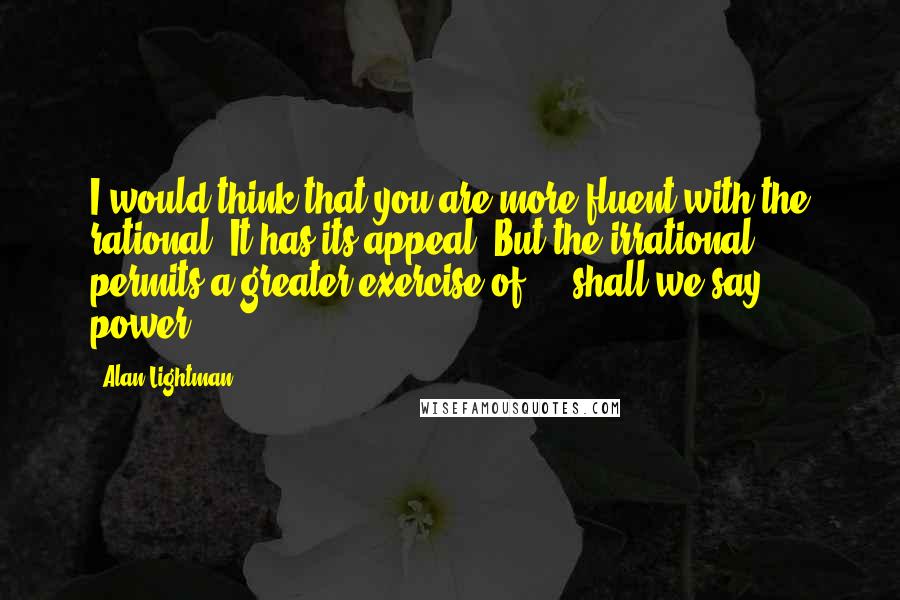 Alan Lightman Quotes: I would think that you are more fluent with the rational. It has its appeal. But the irrational permits a greater exercise of ... shall we say, power.