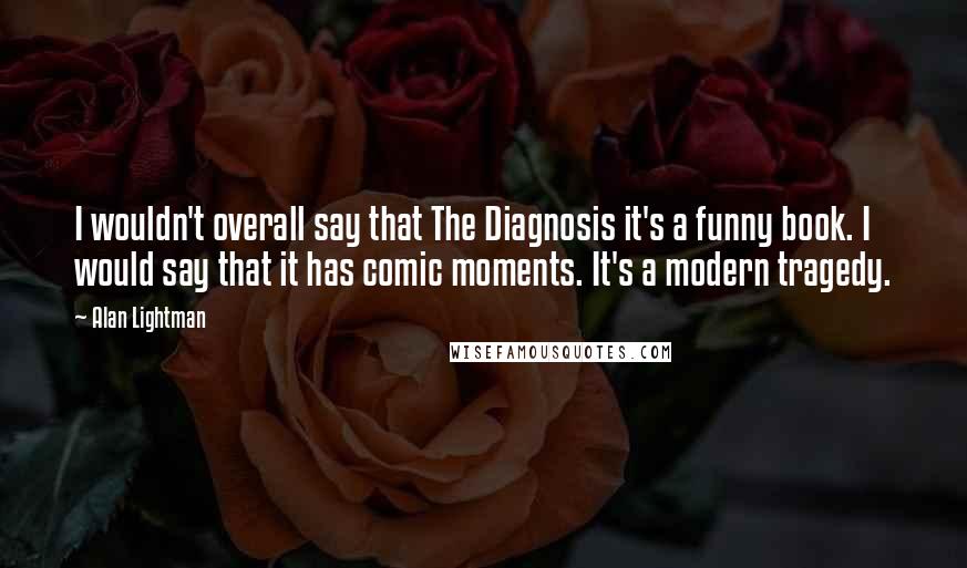 Alan Lightman Quotes: I wouldn't overall say that The Diagnosis it's a funny book. I would say that it has comic moments. It's a modern tragedy.