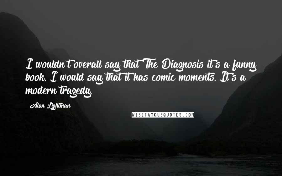 Alan Lightman Quotes: I wouldn't overall say that The Diagnosis it's a funny book. I would say that it has comic moments. It's a modern tragedy.