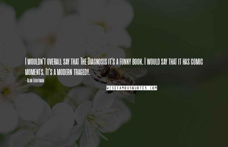 Alan Lightman Quotes: I wouldn't overall say that The Diagnosis it's a funny book. I would say that it has comic moments. It's a modern tragedy.