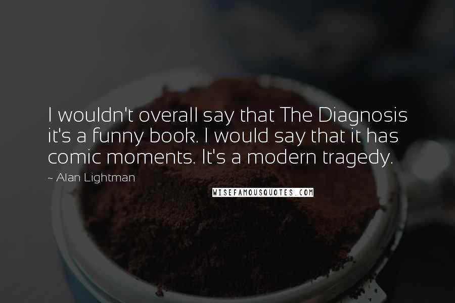 Alan Lightman Quotes: I wouldn't overall say that The Diagnosis it's a funny book. I would say that it has comic moments. It's a modern tragedy.