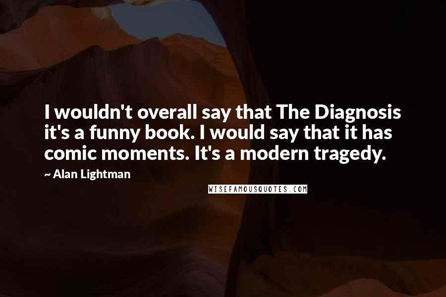 Alan Lightman Quotes: I wouldn't overall say that The Diagnosis it's a funny book. I would say that it has comic moments. It's a modern tragedy.