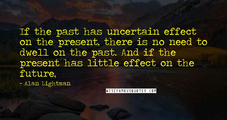 Alan Lightman Quotes: If the past has uncertain effect on the present, there is no need to dwell on the past. And if the present has little effect on the future,